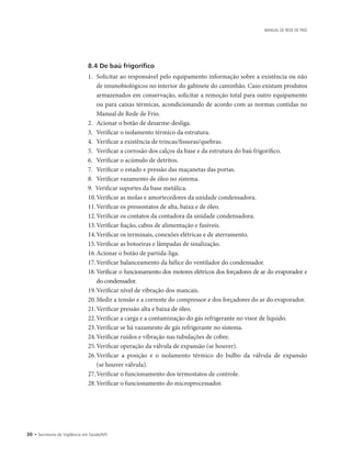 30 • Secretaria de Vigilância em Saúde/MS
MANUAL DE REDE DE FRIO
8.4 De baú frigorífico
1.		Solicitar ao responsável pelo equipamento informação sobre a existência ou não
de imunobiológicos no interior do gabinete do caminhão. Caso existam produtos
armazenados em conservação, solicitar a remoção total para outro equipamento
ou para caixas térmicas, acondicionando de acordo com as normas contidas no
Manual de Rede de Frio.
2.		Acionar o botão de desarme-desliga.
3.		Verificar o isolamento térmico da estrutura.
4.		Verificar a existência de trincas/fissuras/quebras.
5.		Verificar a corrosão dos calços da base e da estrutura do baú frigorífico.
6.		Verificar o acúmulo de detritos.
7.		Verificar o estado e pressão das maçanetas das portas.
8.		Verificar vazamento de óleo no sistema.
9.	 Verificar suportes da base metálica.
10.	Verificar as molas e amortecedores da unidade condensadora.
11.	Verificar os pressostatos de alta, baixa e de óleo.
12.	Verificar os contatos da contadora da unidade condensadora.
13.	Verificar fiação, cabos de alimentação e fusíveis.
14.	Verificar os terminais, conexões elétricas e de aterramento.
15.	Verificar as botoeiras e lâmpadas de sinalização.
16.	Acionar o botão de partida-liga.
17.	Verificar balanceamento da hélice do ventilador do condensador.
18.		Verificar o funcionamento dos motores elétricos dos forçadores de ar do evaporador e
do condensador.
19.	Verificar nível de vibração dos mancais.
20.	Medir a tensão e a corrente do compressor e dos forçadores do ar do evaporador.
21.	Verificar pressão alta e baixa de óleo.
22.	Verificar a carga e a contaminação do gás refrigerante no visor de líquido.
23.	Verificar se há vazamento de gás refrigerante no sistema.
24.	Verificar ruídos e vibração nas tubulações de cobre.
25.	Verificar operação da válvula de expansão (se houver).
26.	Verificar a posição e o isolamento térmico do bulbo da válvula de expansão
(se houver válvula).
27.	Verificar o funcionamento dos termostatos de controle.
28.	Verificar o funcionamento do microprocessador.
 