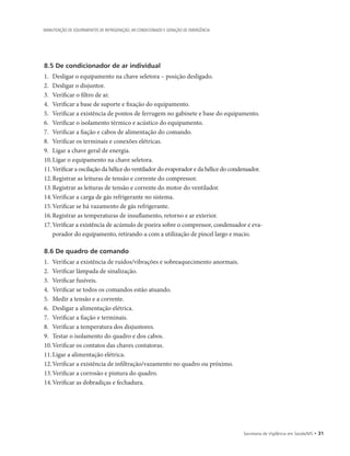 Secretaria de Vigilância em Saúde/MS • 31
MANUTENÇÃO DE EQUIPAMENTOS DE REFRIGERAÇÃO, AR CONDICIONADO E GERAÇÃO DE EMERGÊNCIA
8.5 De condicionador de ar individual
1.		Desligar o equipamento na chave seletora – posição desligado.
2.		Desligar o disjuntor.
3.		Verificar o filtro de ar.
4.		Verificar a base de suporte e fixação do equipamento.
5.		Verificar a existência de pontos de ferrugem no gabinete e base do equipamento.
6.		Verificar o isolamento térmico e acústico do equipamento.
7.		Verificar a fiação e cabos de alimentação do comando.
8.		Verificar os terminais e conexões elétricas.
9.		Ligar a chave geral de energia.
10.	Ligar o equipamento na chave seletora.
11.	Verificar a oscilação da hélice do ventilador do evaporador e da hélice do condensador.
12.	Registrar as leituras de tensão e corrente do compressor.
13.	Registrar as leituras de tensão e corrente do motor do ventilador.
14.	Verificar a carga de gás refrigerante no sistema.
15.	Verificar se há vazamento de gás refrigerante.
16.	Registrar as temperaturas de insuflamento, retorno e ar exterior.
17.	Verificar a existência de acúmulo de poeira sobre o compressor, condensador e eva-
porador do equipamento, retirando-a com a utilização de pincel largo e macio.
8.6 De quadro de comando
1.		Verificar a existência de ruídos/vibrações e sobreaquecimento anormais.
2.		Verificar lâmpada de sinalização.
3.		Verificar fusíveis.
4.		Verificar se todos os comandos estão atuando.
5.		Medir a tensão e a corrente.
6.		Desligar a alimentação elétrica.
7.		Verificar a fiação e terminais.
8.		Verificar a temperatura dos disjuntores.
9.		Testar o isolamento do quadro e dos cabos.
10.	Verificar os contatos das chaves contatoras.
11.	Ligar a alimentação elétrica.
12.	Verificar a existência de infiltração/vazamento no quadro ou próximo.
13.	Verificar a corrosão e pintura do quadro.
14.	Verificar as dobradiças e fechadura.
 