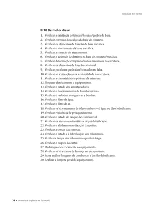 34 • Secretaria de Vigilância em Saúde/MS
MANUAL DE REDE DE FRIO
8.10 De motor diesel
1.		Verificar a existência de trincas/fissuras/quebra da base.
2.		Verificar corrosão dos calços da base de concreto.
3.		Verificar os elementos de fixação da base metálica.
4.		Verificar o nivelamento da base metálica.
5.		Verificar a conexão do aterramento.
6.		Verificar o acúmulo de detritos na base de concreto/metálica.
7.		Verificar deformações/empenos/danos mecânicos na estrutura.
8.		Verificar os elementos de fixação estrutural.
9.		Verificar parafusos quebrados/trincados ou falta.
10.	Verificar se a vibração afeta a estabilidade da estrutura.
11.	Verificar a corrosividade e pintura da estrutura.
12.	Bloquear eletricamente o equipamento.
13.	Verificar o estado dos amortecedores.
14.	Verificar o funcionamento da bomba injetora.
15.	Verificar o radiador, mangueiras e bombas.
16.	Verificar o filtro de água.
17.	Verificar o filtro de ar.
18.	Verificar se há vazamento de óleo combustível, água ou óleo lubrificante.
19.	Verificar resistência de preaquecimento.
20.	Verificar o estado do tanque de combustível.
21.	Verificar os sistemas automáticos de pré-lubrificação.
22.	Verificar o alinhamento e fixação das polias.
23.	Verificar a tensão das correias.
24.	Verificar o estado e a lubrificação dos rolamentos.
25.	Verificara tampa dos rolamentos quanto à folga.
26.	Verificar o respiro do carter.
27.	Desbloquear eletricamente o equipamento.
28.	Verificar se há excesso de fumaça no escapamento.
29.	Fazer análise dos gases de combustão e do óleo lubrificante.
30.	Realizar a limpeza geral do equipamento.
 