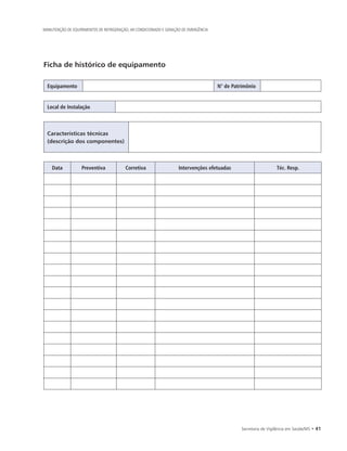 Secretaria de Vigilância em Saúde/MS • 41
MANUTENÇÃO DE EQUIPAMENTOS DE REFRIGERAÇÃO, AR CONDICIONADO E GERAÇÃO DE EMERGÊNCIA
Ficha de histórico de equipamento
Equipamento N° de Patrimônio
Local de Instalação
Características técnicas
(descrição dos componentes)
Data Preventiva Corretiva Intervenções efetuadas Téc. Resp.
 