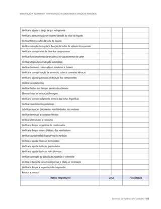 Secretaria de Vigilância em Saúde/MS • 45
MANUTENÇÃO DE EQUIPAMENTOS DE REFRIGERAÇÃO, AR CONDICIONADO E GERAÇÃO DE EMERGÊNCIA
Verificar e ajustar a carga de gás refrigerante
Verificar a contaminação de sistema através do visor de líquido
Verificar filtro secador da linha de líquido
Verificar vibração do capilar e fixação do bulbo da válvula de expansão
Verificar e corrigir nível de óleo dos compressores
Verificar funcionamento da resistência de aquecimento do carter
Verificar dispositivo de degelo automático
Verificar botoeiras, interruptores, sinaleiros e fusíveis
Verificar e corrigir fixação de terminais, cabos e conexões elétricas
Verificar e ajustar parafusos de fixação dos componentes
Verificar acoplamentos
Verificar fechos das tampas painéis das câmaras
Eliminar focos de oxidação (ferrugem.
Verificar e corrigir isolamento térmico das linhas frigoríficas
Verificar revestimentos protetores
Lubrificar mancais (rolamentos não blindados. dos motores
Verificar terminais e contatos elétricos
Verificar eletrodutos e conduítes
Verificar e limpar serpentina do condensador
Verificar e limpar rotores (hélices. dos ventiladores
Verificar ajustar todos dispositivos de medição
Verificar e ajustar todos os termostatos
Verificar e ajustar todos os pressostatos
Verificar e ajustar todos os relés térmicos
Verificar operação da válvula de expansão e solenóide
Verificar estado do óleo de compressor e trocar se necessário
Verificar e limpar a serpentina do evaporador
Retocar a pintura
Técnico responsável Data Fiscalização
 