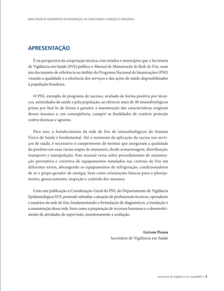 APRESENTAÇÃO
É na perspectiva da cooperação técnica com estados e municípios que a Secretaria
de Vigilância em Saúde (SVS) publica o Manual de Manutenção de Rede de Frio, mais
um documento de referência no âmbito do Programa Nacional de Imunizações (PNI)
visando a qualidade e a eficiência dos serviços e das ações de saúde disponibilizados
à população brasileira.
O PNI, exemplo de programa de sucesso, avaliado de forma positiva por técni-
cos, autoridades de saúde e pela população, ao oferecer mais de 40 imunobiológicos
prima por fazê-lo de forma a garantir a manutenção das características originais
desses insumos e, em conseqüência, cumprir as finalidades de conferir proteção
contra doenças e agravos.
Para isso, o fortalecimento da rede de frio de imunobiológicos do Sistema
­
Único de Saúde é fundamental. Até o momento da aplicação da vacina nos servi-
ços de saúde, é necessário o cumprimento de normas que asseguram a qualidade
do produto em suas várias etapas de manuseio, desde armazenagem, distribuição,
transporte e manipulação. Este manual versa sobre procedimentos de manuten-
ção preventiva e corretiva de equipamentos instalados nas centrais de frio em
diferentes níveis, abrangendo os equipamentos de refrigeração, condicionadores
de ar e grupo gerador de energia, bem como orientações básicas para o planeja-
mento, gerenciamento, inspeção e controle dos mesmos.
Com esta publicação a Coordenação-Geral do PNI, do Departamento de Vigilância
Epidemiológica/SVS, pretende subsidiar a atuação de profissionais técnicos, operadores
e usuários da rede de frio, fundamentando a formulação de diagnósticos, a instalação e
a manutenção dessa rede, bem como a preparação de recursos humanos e o desenvolvi-
mento de atividades de supervisão, monitoramento e avaliação.
Gerson Penna
Secretário de Vigilância em Saúde
Secretaria de Vigilância em Saúde/MS • 
MANUTENÇÃO DE EQUIPAMENTOS DE REFRIGERAÇÃO, AR CONDICIONADO E GERAÇÃO DE EMERGÊNCIA
 