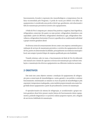 • Secretaria de Vigilância em Saúde/MS
MANUAL DE REDE DE FRIO
funcionamento, levando à exposição dos imunobiológicos a temperaturas fora da
faixa recomendada pelo Programa. A perda de vacina por defeito e/ou falha nos
equipamentos é considerada uma perda evitável que, geralmente, está relacionada à
falta de manutenção preventiva/corretiva dos equipamentos.
A Rede de Frio é composta por: câmaras frias positivas e negativas, baús frigoríficos,
refrigeradores comerciais (de quatro ou mais portas), refrigeradores domésticos com
capacidade a partir de 280 litros, refrigeradores domésticos a gás, refrigeradores foto-
voltaicos, refrigeradores horizontais (Freezers), aparelhos de ar condicionado individual
e grupos motores geradores diesel.
Os diversos níveis de armazenamento devem contar com empresa contratada para a
realização de serviços de manutenção preventiva e corretiva dos equipamentos da rede
de frio, porém em determinadas localidades, principalmente nas instâncias municipal e
local, nem sempre é possível dispor de empresa qualificada para esta finalidade.
Visando otimizar, cada vez mais, o funcionamento da Rede de Frio foi elaborado
este manual com o intuito de capacitar os técnicos de manutenção que realizam insta-
lações e manutenção dos diversos equipamentos nas diferentes instâncias nacionais.
2 OBJETIVOS
Este texto tem como objetivo orientar a instalação de equipamentos de refrigera-
ção para a conservação de imunobiológicos e assim, garantir o seu perfeito e contínuo
funcionamento, minimizando ao máximo os riscos de perda de imunobiológicos pela
exposição à temperaturas inadequadas, como também proporcionando uma maior lon-
gevidade desses equipamentos a partir de procedimentos corretos de manutenção
O operador/usuário do sistema de refrigeração, ar acondicionado e grupos mo-
tores geradores diesel deve possuir noções básicas de funcionamento destes equipa-
mentos, podendo diagnosticar e se possível, realizar pequenos reparos, até a chegada
de um técnico habilitado de manutenção.
 