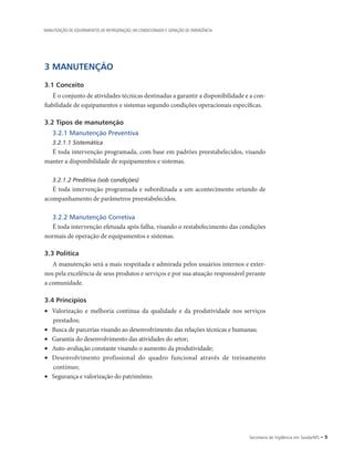 Secretaria de Vigilância em Saúde/MS • 
3 MANUTENÇÃO
3.1 Conceito
É o conjunto de atividades técnicas destinadas a garantir a disponibilidade e a con-
fiabilidade de equipamentos e sistemas segundo condições operacionais específicas.
3.2 Tipos de manutenção
3.2.1 Manutenção Preventiva
3.2.1.1 Sistemática
É toda intervenção programada, com base em padrões preestabelecidos, visando
manter a disponibilidade de equipamentos e sistemas.
3.2.1.2 Preditiva (sob condições)
É toda intervenção programada e subordinada a um acontecimento oriundo de
acompanhamento de parâmetros preestabelecidos.
3.2.2 Manutenção Corretiva
É toda intervenção efetuada após falha, visando o restabelecimento das condições
normais de operação de equipamentos e sistemas.
3.3 Política
A manutenção será a mais respeitada e admirada pelos usuários internos e exter-
nos pela excelência de seus produtos e serviços e por sua atuação responsável perante
a comunidade.
3.4 Princípios
•	 Valorização e melhoria contínua da qualidade e da produtividade nos serviços
prestados;
•	 Busca de parcerias visando ao desenvolvimento das relações técnicas e humanas;
•	 Garantia do desenvolvimento das atividades do setor;
•	 Auto-avaliação constante visando o aumento da produtividade;
•	 Desenvolvimento profissional do quadro funcional através de treinamento
contínuo;
•	 Segurança e valorização do patrimônio.
MANUTENÇÃO DE EQUIPAMENTOS DE REFRIGERAÇÃO, AR CONDICIONADO E GERAÇÃO DE EMERGÊNCIA
 