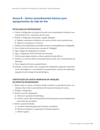 Secretaria de Vigilância em Saúde/MS • 91
MANUTENÇÃO DE EQUIPAMENTOS DE REFRIGERAÇÃO, AR CONDICIONADO E GERAÇÃO DE EMERGÊNCIA
Anexo B – Outros procedimentos básicos para
equipamentos da rede de frio
INSTALAÇÃO DE REFRIGERADOR
1.	 Colocar o refrigerador em posição de acordo com recomendações contidas no ma-
nual da rede de frio e manual da sala de vacina.
2.	 Inclinar o refrigerador procurando o ângulo adequado.
a)	 Regular os parafusos niveladores, até a porta se feche com seu próprio peso.
b)	 Apertar as contraporcas, se houver.
3.	 Verificar se tem tensão elétrica na tomada e se esta é a recomendada para o refrigerador.
4.	 Girar o botão do termostato para a posição de “desligado”.
5.	 Ligar o plugue do refrigerador na tomada.
6.	 Ligar o refrigerador através do botão do termostato.
7.	 Verificar, após alguns minutos, se houve queda de tensão elétrica.
8.	 Verificar se a corrente elétrica consumida está de acordo com as especificações do
fabricante.
9.		Fazer a ligação do fio terra, quando houver.
10.	Orientar o usuário sobre o uso e manuseio do refrigerador, realçando a importân-
cia de não desligá-lo e a necessidade de monitoramento contínuo da temperatura
enquanto houver estoque de imunobiológicos.
SUBSTITUIÇÃO DA GAXETA (BORRACHA DE VEDAÇÃO)
DA PORTA DO REFRIGERADOR
1.	 Retirar todas as vacinas, as bobinas de gelo reciclável e as garrafas de termo-acu-
mulação, observando os procedimentos de manuseio/remoção de vacina.
2.	 Desligar o refrigerador.
3.	 Retirar a porta do refrigerador:
a)	 Afrouxar os parafusos da dobradiça.
b)	 Colocar a porta sobre uma bancada horizontal que apóie a porta integralmente,
para evitar que ela empene.
4.	 Retirar a gaxeta danificada:
a)	 Levantar a lateral da gaxeta para localizar os parafusos.
b)	 Retirar os parafusos e as guarnições de fixação da gaxeta.
c)	 Retirar a gaxeta.
 