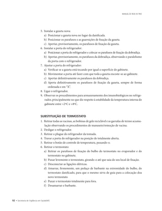 92 • Secretaria de Vigilância em Saúde/MS
MANUAL DE REDE DE FRIO
5.	 Instalar a gaxeta nova:
a)	 Posicionar a gaxeta nova no lugar da danificada.
b)	 Posicionar os parafusos e as guarnições de fixação da gaxeta.
c)	 Apertar, provisoriamente, os parafusos de fixação da gaxeta.
6.	 Instalar a porta do refrigerador:
a)	 Posicionar a porta do refrigerador e colocar os parafusos de fixação da dobradiça.
b)	 Apertar, provisoriamente, os parafusos da dobradiça, observando o paralelismo
da porta com o refrigerador.
7.	 Ajustar a porta do refrigerador:
a)	 Verificar se a gaxeta está tocando por igual a superfície do gabinete.
b)	 Movimentar a porta até fazer com que toda a gaxeta encoste-se ao gabinete.
c)	 Apertar definitivamente os parafusos da dobradiça.
d)	 Aperta definitivamente os parafusos de fixação da gaxeta, sempre de forma
­
ordenada e em “X”.
8.	 Ligar o refrigerador.
9.	 Observar os procedimentos para armazenamento dos imunobiológicos no refrige-
rador, principalmente no que diz respeito à estabilidade da temperatura interna do
gabinete entre +2ºC e +8ºC.
SUBSTITUIÇÃO DE TERMOSTATO
1.	 Retirar todas as vacinas, as bobinas de gelo reciclável e as garrafas de termo acumu-
lação observando os procedimentos de manuseio/remoção de vacina.
2.	 Desligar o refrigerador.
3.	 Retirar o plugue do refrigerador da tomada.
4.	 Travar a porta do refrigerador na posição de totalmente aberta.
5.	 Retirar o botão de controle de temperatura, puxando-o.
6.	 Retirar o termostato:
a)	 Retirar os parafusos de fixação do bulbo do termostato no evaporador e do
termostato no gabinete.
b)	 Puxar levemente o termostato, girando-o até que saia do seu local de fixação.
c)	 Desconectar as ligações elétricas.
d)	 Amarrar, firmemente, um pedaço de barbante na extremidade do bulbo, do
termostato danificado, para que o mesmo sirva de guia para a colocação doa
novo termostato.
e)	 Puxar o termostato totalmente para fora.
f)	 Desamarrar o barbante.
 