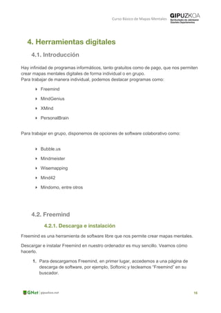 Curso Básico de Mapas Mentales
Hay infinidad de programas informáticos, tanto gratuitos como de pago, que nos permiten
crear mapas mentales digitales de forma individual o en grupo.
Para trabajar de manera individual, podemos destacar programas como:
 Freemind
 MindGenius
 XMind
 PersonalBrain
Para trabajar en grupo, disponemos de opciones de software colaborativo como:
 Bubble.us
 Mindmeister
 Wisemapping
 Mind42
 Mindomo, entre otros
Freemind es una herramienta de software libre que nos permite crear mapas mentales.
Descargar e instalar Freemind en nuestro ordenador es muy sencillo. Veamos cómo
hacerlo.
1. Para descargarnos Freemind, en primer lugar, accedemos a una página de
descarga de software, por ejemplo, Softonic y tecleamos “Freemind” en su
buscador.
 