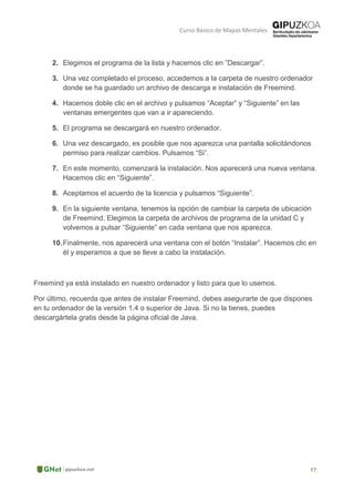 Curso Básico de Mapas Mentales
2. Elegimos el programa de la lista y hacemos clic en ”Descargar”.
3. Una vez completado el proceso, accedemos a la carpeta de nuestro ordenador
donde se ha guardado un archivo de descarga e instalación de Freemind.
4. Hacemos doble clic en el archivo y pulsamos “Aceptar” y “Siguiente” en las
ventanas emergentes que van a ir apareciendo.
5. El programa se descargará en nuestro ordenador.
6. Una vez descargado, es posible que nos aparezca una pantalla solicitándonos
permiso para realizar cambios. Pulsamos “Si”.
7. En este momento, comenzará la instalación. Nos aparecerá una nueva ventana.
Hacemos clic en “Siguiente”.
8. Aceptamos el acuerdo de la licencia y pulsamos “Siguiente”.
9. En la siguiente ventana, tenemos la opción de cambiar la carpeta de ubicación
de Freemind. Elegimos la carpeta de archivos de programa de la unidad C y
volvemos a pulsar “Siguiente” en cada ventana que nos aparezca.
10.Finalmente, nos aparecerá una ventana con el botón “Instalar”. Hacemos clic en
él y esperamos a que se lleve a cabo la instalación.
Freemind ya está instalado en nuestro ordenador y listo para que lo usemos.
Por último, recuerda que antes de instalar Freemind, debes asegurarte de que dispones
en tu ordenador de la versión 1.4 o superior de Java. Si no la tienes, puedes
descargártela gratis desde la página oficial de Java.
 