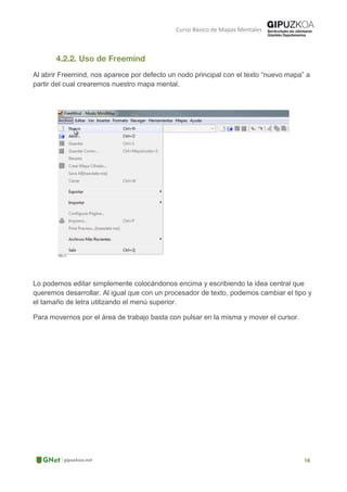 Curso Básico de Mapas Mentales
Al abrir Freemind, nos aparece por defecto un nodo principal con el texto “nuevo mapa” a
partir del cual crearemos nuestro mapa mental.
Lo podemos editar simplemente colocándonos encima y escribiendo la idea central que
queremos desarrollar. Al igual que con un procesador de texto, podemos cambiar el tipo y
el tamaño de letra utilizando el menú superior.
Para movernos por el área de trabajo basta con pulsar en la misma y mover el cursor.
 