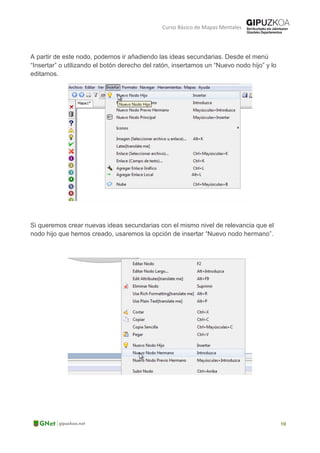 Curso Básico de Mapas Mentales
A partir de este nodo, podemos ir añadiendo las ideas secundarias. Desde el menú
“Insertar” o utilizando el botón derecho del ratón, insertamos un “Nuevo nodo hijo” y lo
editamos.
Si queremos crear nuevas ideas secundarias con el mismo nivel de relevancia que el
nodo hijo que hemos creado, usaremos la opción de insertar “Nuevo nodo hermano”.
 