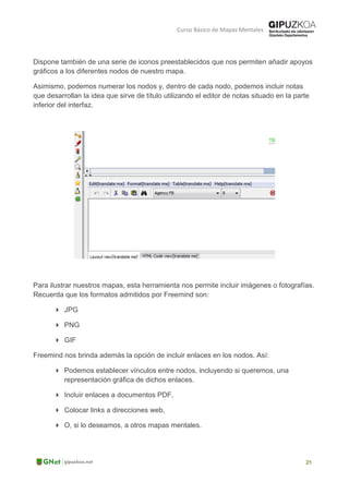 Curso Básico de Mapas Mentales
Dispone también de una serie de iconos preestablecidos que nos permiten añadir apoyos
gráficos a los diferentes nodos de nuestro mapa.
Asimismo, podemos numerar los nodos y, dentro de cada nodo, podemos incluir notas
que desarrollan la idea que sirve de título utilizando el editor de notas situado en la parte
inferior del interfaz.
Para ilustrar nuestros mapas, esta herramienta nos permite incluir imágenes o fotografías.
Recuerda que los formatos admitidos por Freemind son:
 JPG
 PNG
 GIF
Freemind nos brinda además la opción de incluir enlaces en los nodos. Así:
 Podemos establecer vínculos entre nodos, incluyendo si queremos, una
representación gráfica de dichos enlaces.
 Incluir enlaces a documentos PDF,
 Colocar links a direcciones web,
 O, si lo deseamos, a otros mapas mentales.
 