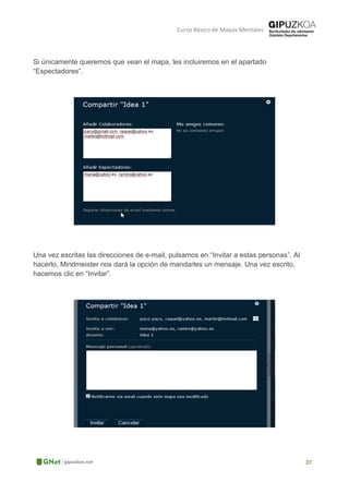 Curso Básico de Mapas Mentales
Si únicamente queremos que vean el mapa, les incluiremos en el apartado
“Espectadores”.
Una vez escritas las direcciones de e-mail, pulsamos en “Invitar a estas personas”. Al
hacerlo, Mindmeister nos dará la opción de mandarles un mensaje. Una vez escrito,
hacemos clic en “Invitar”.
 