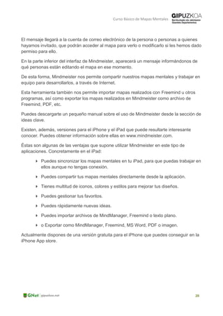 Curso Básico de Mapas Mentales
El mensaje llegará a la cuenta de correo electrónico de la persona o personas a quienes
hayamos invitado, que podrán acceder al mapa para verlo o modificarlo si les hemos dado
permiso para ello.
En la parte inferior del interfaz de Mindmeister, aparecerá un mensaje informándonos de
qué personas están editando el mapa en ese momento.
De esta forma, Mindmeister nos permite compartir nuestros mapas mentales y trabajar en
equipo para desarrollarlos, a través de Internet.
Esta herramienta también nos permite importar mapas realizados con Freemind u otros
programas, así como exportar los mapas realizados en Mindmeister como archivo de
Freemind, PDF, etc.
Puedes descargarte un pequeño manual sobre el uso de Mindmeister desde la sección de
ideas clave.
Existen, además, versiones para el iPhone y el iPad que puede resultarte interesante
conocer. Puedes obtener información sobre ellas en www.mindmeister.com.
Éstas son algunas de las ventajas que supone utilizar Mindmeister en este tipo de
aplicaciones. Concretamente en el iPad:
 Puedes sincronizar los mapas mentales en tu iPad, para que puedas trabajar en
ellos aunque no tengas conexión.
 Puedes compartir tus mapas mentales directamente desde la aplicación.
 Tienes multitud de iconos, colores y estilos para mejorar tus diseños.
 Puedes gestionar tus favoritos.
 Puedes rápidamente nuevas ideas.
 Puedes importar archivos de MindManager, Freemind o texto plano.
 o Exportar como MindManager, Freemind, MS Word, PDF o imagen.
Actualmente dispones de una versión gratuita para el iPhone que puedes conseguir en la
iPhone App store.
 