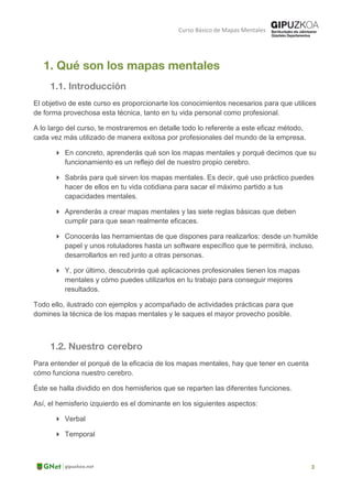 Curso Básico de Mapas Mentales
El objetivo de este curso es proporcionarte los conocimientos necesarios para que utilices
de forma provechosa esta técnica, tanto en tu vida personal como profesional.
A lo largo del curso, te mostraremos en detalle todo lo referente a este eficaz método,
cada vez más utilizado de manera exitosa por profesionales del mundo de la empresa.
 En concreto, aprenderás qué son los mapas mentales y porqué decimos que su
funcionamiento es un reflejo del de nuestro propio cerebro.
 Sabrás para qué sirven los mapas mentales. Es decir, qué uso práctico puedes
hacer de ellos en tu vida cotidiana para sacar el máximo partido a tus
capacidades mentales.
 Aprenderás a crear mapas mentales y las siete reglas básicas que deben
cumplir para que sean realmente eficaces.
 Conocerás las herramientas de que dispones para realizarlos: desde un humilde
papel y unos rotuladores hasta un software específico que te permitirá, incluso,
desarrollarlos en red junto a otras personas.
 Y, por último, descubrirás qué aplicaciones profesionales tienen los mapas
mentales y cómo puedes utilizarlos en tu trabajo para conseguir mejores
resultados.
Todo ello, ilustrado con ejemplos y acompañado de actividades prácticas para que
domines la técnica de los mapas mentales y le saques el mayor provecho posible.
Para entender el porqué de la eficacia de los mapas mentales, hay que tener en cuenta
cómo funciona nuestro cerebro.
Éste se halla dividido en dos hemisferios que se reparten las diferentes funciones.
Así, el hemisferio izquierdo es el dominante en los siguientes aspectos:
 Verbal
 Temporal
 