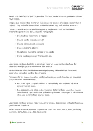Curso Básico de Mapas Mentales
ya sea una PYME o una gran corporación. E incluso, desde antes de que la empresa se
haya creado.
Imagina que has decidido montar un nuevo negocio. Cuando empiezas a desarrollar el
proyecto, hay tantos factores a tener en cuenta que es muy fácil sentirse abrumado.
Utilizando un mapa mental puedes asegurarte de plantear todas las cuestiones
importantes para el éxito de tu proyecto. Por ejemplo:
 Dónde ubicar físicamente el negocio
 Cuánto capital necesitas invertir
 Cuánto personal será necesario
 Cuál es tu cliente objetivo
 Qué plan de marketing piensas llevar a cabo
 Cómo puedes conseguir financiación, etc.
Los mapas mentales, también, te permitirán hacer un seguimiento más eficaz del
desarrollo de tu proyecto a medida que éste avance.
Así sabrás si se van cumpliendo las etapas previstas y se obtienen los resultados
esperados, o si debes cambiar de estrategia.
Por supuesto, los mapas mentales pueden aplicarse con igual eficacia a las empresas
que ya están en funcionamiento.
 En primer lugar, porque fomentan la creatividad y toda empresa necesita
generar nuevas ideas.
 Son especialmente útiles en las reuniones de tormenta de ideas: Los mapas
mentales son rápidos de crear y al ser muy visuales constituyen la herramienta
ideal para tomar notas y apuntar ideas.
Los mapas mentales también nos ayudan en la toma de decisiones y en la planificación y
gestión de los proyectos.
Así en un mapa mental podemos organizar de una forma estructurada, clara, intuitiva y
fácilmente consultable, aspectos clave como:
 