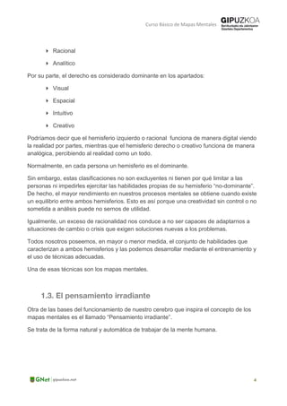 Curso Básico de Mapas Mentales
 Racional
 Analítico
Por su parte, el derecho es considerado dominante en los apartados:
 Visual
 Espacial
 Intuitivo
 Creativo
Podríamos decir que el hemisferio izquierdo o racional funciona de manera digital viendo
la realidad por partes, mientras que el hemisferio derecho o creativo funciona de manera
analógica, percibiendo al realidad como un todo.
Normalmente, en cada persona un hemisferio es el dominante.
Sin embargo, estas clasificaciones no son excluyentes ni tienen por qué limitar a las
personas ni impedirles ejercitar las habilidades propias de su hemisferio “no-dominante”.
De hecho, el mayor rendimiento en nuestros procesos mentales se obtiene cuando existe
un equilibrio entre ambos hemisferios. Esto es así porque una creatividad sin control o no
sometida a análisis puede no sernos de utilidad.
Igualmente, un exceso de racionalidad nos conduce a no ser capaces de adaptarnos a
situaciones de cambio o crisis que exigen soluciones nuevas a los problemas.
Todos nosotros poseemos, en mayor o menor medida, el conjunto de habilidades que
caracterizan a ambos hemisferios y las podemos desarrollar mediante el entrenamiento y
el uso de técnicas adecuadas.
Una de esas técnicas son los mapas mentales.
Otra de las bases del funcionamiento de nuestro cerebro que inspira el concepto de los
mapas mentales es el llamado “Pensamiento irradiante”.
Se trata de la forma natural y automática de trabajar de la mente humana.
 