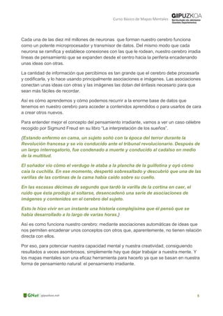 Curso Básico de Mapas Mentales
Cada una de las diez mil millones de neuronas que forman nuestro cerebro funciona
como un potente microprocesador y transmisor de datos. Del mismo modo que cada
neurona se ramifica y establece conexiones con las que le rodean, nuestro cerebro irradia
líneas de pensamiento que se expanden desde el centro hacia la periferia encadenando
unas ideas con otras.
La cantidad de información que percibimos es tan grande que el cerebro debe procesarla
y codificarla, y lo hace usando principalmente asociaciones e imágenes. Las asociaciones
conectan unas ideas con otras y las imágenes las dotan del énfasis necesario para que
sean más fáciles de recordar.
Así es cómo aprendemos y cómo podemos recurrir a la enorme base de datos que
tenemos en nuestro cerebro para acceder a contenidos aprendidos o para usarlos de cara
a crear otros nuevos.
Para entender mejor el concepto del pensamiento irradiante, vamos a ver un caso célebre
recogido por Sigmund Freud en su libro “La interpretación de los sueños”.
{Estando enfermo en cama, un sujeto soñó con la época del terror durante la
Revolución francesa y se vio conducido ante el tribunal revolucionario. Después de
un largo interrogatorio, fue condenado a muerte y conducido al cadalso en medio
de la multitud.
El soñador vio cómo el verdugo le ataba a la plancha de la guillotina y oyó cómo
caía la cuchilla. En ese momento, despertó sobresaltado y descubrió que una de las
varillas de las cortinas de la cama había caído sobre su cuello.
En las escasas décimas de segundo que tardó la varilla de la cortina en caer, el
ruido que ésta produjo al soltarse, desencadenó una serie de asociaciones de
imágenes y contenidos en el cerebro del sujeto.
Esto le hizo vivir en un instante una historia complejísima que él pensó que se
había desarrollado a lo largo de varias horas.}
Así es como funciona nuestro cerebro: mediante asociaciones automáticas de ideas que
nos permiten encadenar unos conceptos con otros que, aparentemente, no tienen relación
directa con ellos.
Por eso, para potenciar nuestra capacidad mental y nuestra creatividad, consiguiendo
resultados a veces asombrosos, simplemente hay que dejar trabajar a nuestra mente. Y
los mapas mentales son una eficaz herramienta para hacerlo ya que se basan en nuestra
forma de pensamiento natural: el pensamiento irradiante.
 