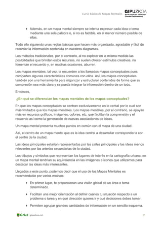 Curso Básico de Mapas Mentales
 Además, en un mapa mental siempre se intenta expresar cada idea o tema
mediante una sola palabra o, si no es factible, en el menor número posible de
ellas.
Todo ello siguiendo unas reglas básicas que hacen más organizada, agradable y fácil de
recordar la información contenida en nuestros diagramas.
Los métodos tradicionales, por el contrario, al no explotar en la misma medida las
posibilidades que brindan estos recursos, no suelen ofrecer estímulos creativos, no
fomentan el recuerdo y, en muchas ocasiones, aburren.
Los mapas mentales, tal vez, te recuerden a los llamados mapas conceptuales pues
comparten algunas características comunes con ellos. Así, los mapas conceptuales
también son una herramienta para organizar y estructurar contenidos de forma que su
compresión sea más clara y se pueda integrar la información dentro de un todo.
Entonces,
¿En qué se diferencian los mapas mentales de los mapas conceptuales?
En que los mapas conceptuales se centran exclusivamente en lo verbal por lo cual son
más limitados que los mapas mentales. Los mapas mentales, por el contrario, se apoyan
más en recursos gráficos, imágenes, colores, etc. que facilitan la comprensión y el
recuerdo así como la generación de nuevas asociaciones de ideas.
Un mapa mental presenta muchos puntos en común con el mapa de una ciudad.
Así, el centro de un mapa mental que es la idea central a desarrollar correspondería con
el centro de la ciudad.
Las ideas principales estarían representadas por las calles principales y las ideas menos
relevantes por las arterías secundarias de la ciudad.
Los dibujos y símbolos que representan los lugares de interés en la cartografía urbana, en
un mapa mental tendrían su equivalencia en las imágenes e iconos que utilizamos para
destacar las ideas más interesantes.
Llegados a este punto, podemos decir que el uso de los Mapas Mentales es
recomendable por varios motivos:
 En primer lugar, te proporcionan una visión global de un área o tema
determinado.
 Facilitan una mejor orientación al definir cuál es tu situación respecto a un
problema o tarea y en qué dirección quieres ir y qué decisiones debes tomar.
 Permiten agrupar grandes cantidades de información en un sencillo esquema.
 