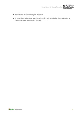 Curso Básico de Mapas Mentales
 Son fáciles de consultar y de recordar.
 Y te facilitan la toma de una decisión así como la solución de problemas, al
mostrarte nuevos caminos posibles.
 