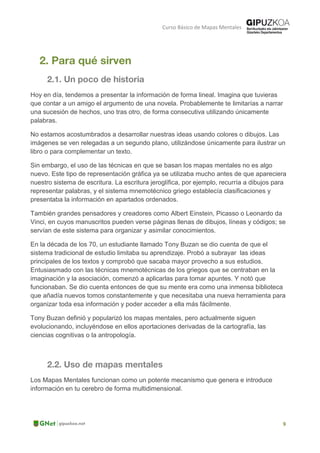 Curso Básico de Mapas Mentales
Hoy en día, tendemos a presentar la información de forma lineal. Imagina que tuvieras
que contar a un amigo el argumento de una novela. Probablemente te limitarías a narrar
una sucesión de hechos, uno tras otro, de forma consecutiva utilizando únicamente
palabras.
No estamos acostumbrados a desarrollar nuestras ideas usando colores o dibujos. Las
imágenes se ven relegadas a un segundo plano, utilizándose únicamente para ilustrar un
libro o para complementar un texto.
Sin embargo, el uso de las técnicas en que se basan los mapas mentales no es algo
nuevo. Este tipo de representación gráfica ya se utilizaba mucho antes de que apareciera
nuestro sistema de escritura. La escritura jeroglífica, por ejemplo, recurría a dibujos para
representar palabras, y el sistema mnemotécnico griego establecía clasificaciones y
presentaba la información en apartados ordenados.
También grandes pensadores y creadores como Albert Einstein, Picasso o Leonardo da
Vinci, en cuyos manuscritos pueden verse páginas llenas de dibujos, líneas y códigos; se
servían de este sistema para organizar y asimilar conocimientos.
En la década de los 70, un estudiante llamado Tony Buzan se dio cuenta de que el
sistema tradicional de estudio limitaba su aprendizaje. Probó a subrayar las ideas
principales de los textos y comprobó que sacaba mayor provecho a sus estudios.
Entusiasmado con las técnicas mnemotécnicas de los griegos que se centraban en la
imaginación y la asociación, comenzó a aplicarlas para tomar apuntes. Y notó que
funcionaban. Se dio cuenta entonces de que su mente era como una inmensa biblioteca
que añadía nuevos tomos constantemente y que necesitaba una nueva herramienta para
organizar toda esa información y poder acceder a ella más fácilmente.
Tony Buzan definió y popularizó los mapas mentales, pero actualmente siguen
evolucionando, incluyéndose en ellos aportaciones derivadas de la cartografía, las
ciencias cognitivas o la antropología.
Los Mapas Mentales funcionan como un potente mecanismo que genera e introduce
información en tu cerebro de forma multidimensional.
 