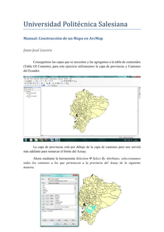 Universidad Politecnica Salesiana
Manual: Construcción de un Mapa en ArcMap
Juan José Lucero
Conseguimos las capas que se necesiten y las agregamos a la tabla de contenidos
(Table Of Contents), para este ejercicio utilizaremos la capa de provincias y Cantones
del Ecuador.
La capa de provincias está por debajo de la capa de cantones pero nos servirá
más adelante para remarcar el límite del Azuay.
Ahora mediante la herramienta Selection Select By Attributes, seleccionamos
todos los cantones a los que pertenecen a la provincia del Azuay de la siguiente
manera:
 