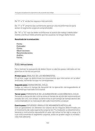 Guía para la evaluación ergonómica de un puesto de trabajo




De "0" a "6" verde (no requiere intervención).

De "7" a "9" amarillo (es conveniente apreciar una reconformación para
aliviar el segmento corporal comprometido).

De "10" a "12" rojo (se debe reconformar el puesto de trabajo indefectible-
mente y verificar médicamente que los usuarios no tengan daño físico).

Resultado de la evaluación:

  Fecha:
  Evaluador:
  Firma:
  Observaciones:
  Recomendaciones:
  Auditor:
  Fecha:


7.3.2. Intrucciones

Para realizar la evaluación de deben llevar a cabo los pasos indicados en las
planillas en forma secuencial.

Primer paso: ANÁLISIS DE LOS MOVIMIENTOS.
En primer lugar se determinan los movimientos que intervienen en la labor
analizada, tachando los que no correspondan.

Segundo paso: DURACIÓN DEL CICLO.
Luego se indica el tiempo de duración de la operación correspondiente al
cronometraje realizado (ciclo base).

Tercer paso: PORCENTAJE DE LA DURACIÓN DE LA ACCIÓN EN EL CICLO.
Teniendo la duración del ciclo se toma el tiempo de acción del movimiento en
estudio (en cm), con ambos se determina el porcentaje de tiempo dentro del
ciclo empleado en la realización del cada movimiento a evaluar.

Cuarto paso: ESFUERZO Y ÁNGULO DE MOVIMIENTO ARTICULAR.
Con un goniómetro se obtienen los valores de los ángulos determinados en
el movimiento de cada segmento corporal (en º) y mediante un dinamómetro,
balanza o instrumento equivalente el valor del esfuerzo (en kg) o carga a la
cual está sometido el segmento corporal, estos se gradan según lo estable-
cido más adelante.


                                              132
 