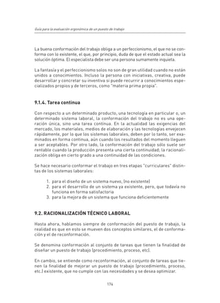Guía para la evaluación ergonómica de un puesto de trabajo




La buena conformación del trabajo obliga a un perfeccionismo, el que no se con-
forma con lo existente, el que, por principio, duda de que el estado actual sea la
solución óptima. El especialista debe ser una persona sumamente inquieta.

La fantasía y el perfeccionismo solos no son de gran utilidad cuando no están
unidos a conocimientos. Incluso la persona con iniciativas, creativa, puede
desarrollar y concretar su inventiva si puede recurrir a conocimientos espe-
cializados propios y de terceros, como "materia prima propia".


9.1.4. Tarea continua

Con respecto a un determinado producto, una tecnología en particular o, un
determinado sistema laboral, la conformación del trabajo no es una ope-
ración única, sino una tarea contínua. En la actualidad las exigencias del
mercado, los materiales, medios de elaboración y las tecnologías envejecen
rápidamente, por lo que los sistemas laborales, deben por lo tanto, ser exa-
minados en forma continua, aún cuando los resultados del momento lleguen
a ser aceptables. Por otro lado, la conformación del trabajo sólo suele ser
rentable cuando la producción presenta una cierta continuidad; la racionali-
zación obliga en cierto grado a una continuidad de las condiciones.

Se hace necesario conformar el trabajo en tres etapas "curriculares" distin-
tas de los sistemas laborales:

       1.	 para el diseño de un sistema nuevo, (no existente)
       2.	 para el desarrollo de un sistema ya existente, pero, que todavía no
           funciona en forma satisfactoria
       3.	 para la mejora de un sistema que funciona deficientemente


9.2. RACIONALIZACIÓN TÉCNICO LABORAL

Hasta ahora, hablamos siempre de conformación del puesto de trabajo, la
realidad es que en esto se mueven dos conceptos similares, el de conforma-
ción y el de reconformación.

Se denomina conformación al conjunto de tareas que tienen la finalidad de
diseñar un puesto de trabajo (procedimiento, proceso, etc).

En cambio, se entiende como reconformación, al conjunto de tareas que tie-
nen la finalidad de mejorar un puesto de trabajo (procedimiento, proceso,
etc.) existente, que no cumple con las necesidades y se desea optimizar.

                                              174
 