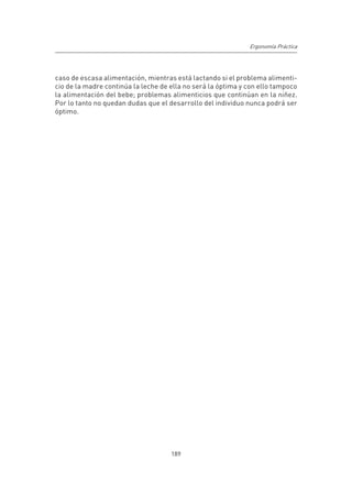 Ergonomía Práctica




caso de escasa alimentación, mientras está lactando si el problema alimenti-
cio de la madre continúa la leche de ella no será la óptima y con ello tampoco
la alimentación del bebe; problemas alimenticios que continúan en la niñez.
Por lo tanto no quedan dudas que el desarrollo del individuo nunca podrá ser
óptimo.




                                     189
 