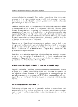 Guía para la evaluación ergonómica de un puesto de trabajo




dinámico (unilateral o pesado). Todo análisis ergonómico debe contemplar
el esfuerzo de la masa muscular comprometida en la tarea para poder de-
terminar la posibilidad de daño; asimismo, deben verificarse los esfuerzos
posturales y la compresión mecánica.

También debemos tener en cuenta que la relación fuerza-carga varía entre
un individuo y otro; por lo tanto no es válida toda conclusión realizada sobre
la base de observaciones empíricas. La fuerza debe medirse por medio de
equipos específicos, como un dinamómetro o un torquímetro, para evitar toda
subjetividad y lograr una objetividad mensurable. Para obtener con mayor
precisión los valores del esfuerzo muscular durante el trabajo, se pueden
efectuar mediciones con un electromiograma, colocando sensores localiza-
dos en los grupos musculares solicitados.

Pese a que la utilización de instrumentos de medición parezca fácil, en un
anteproyecto no hay ningún operario trabajando ni simulando la tarea que
pueda representar el proceso real de montaje, por lo que en los estudios
resulta necesario el uso de dinamómetros o torquímetros para detectar los
puntos de fuerza y su magnitud.

Cuando la tarea a realizar es simple, tal como el apretar un bulón, empujar
un carro o una pieza, el uso de un dinamómetro es el más indicado, mientras
que cuando el puesto incluye una serie de movimientos y operaciones es me-
jor la utilización del sistema electromiográfico.


Características importantes de la relación esfuerzo/fatiga

Según lo vimos en el Capítulo 4, los músculos se fatigan rápidamente cuando
el esfuerzo es estático o de postura, siendo difícil mantener la tarea por un
período determinado. Un esfuerzo de este tipo solo se puede realizar por un
período largo cuando se emplea entre 15-20% de la capacidad (fuerza) mus-
cular, dado que hasta este límite la circulación sanguínea continúa siendo
normal.


Análisis de la postura por fuerza

Toda postura laboral hace que el trabajador accione un determinado gru-
po muscular; si dicha postura cambia comprometerá a otro grupo muscular
que, de acuerdo con las características personales, ocasionará o no perjuicio
muscular.



                                               96
 