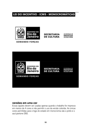 leI do InCentIVo - ICMs - MonoCRoMÁtICas




versões em uma cor
Essas opções devem ser usadas apenas quando o trabalho for impresso
em menos de 4 cores e não permitir o uso da versão colorida. As únicas
cores permitidas para o logo do estado em monocromia são o preto e o
azul pantone 293.



                                   10
 