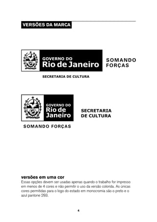 VeRsÕes da MaRCa




versões em uma cor
Essas opções devem ser usadas apenas quando o trabalho for impresso
em menos de 4 cores e não permitir o uso da versão colorida. As únicas
cores permitidas para o logo do estado em monocromia são o preto e o
azul pantone 293.



                                    4
 