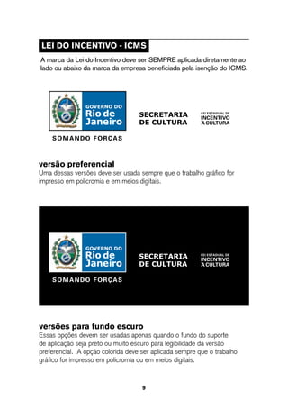 leI do InCentIVo - ICMs
A marca da Lei do Incentivo deve ser SEMPRE aplicada diretamente ao
lado ou abaixo da marca da empresa beneficiada pela isenção do ICMS.




versão preferencial
Uma dessas versões deve ser usada sempre que o trabalho gráfico for
impresso em policromia e em meios digitais.




versões para fundo escuro
Essas opções devem ser usadas apenas quando o fundo do suporte
de aplicação seja preto ou muito escuro para legibilidade da versão
preferencial. A opção colorida deve ser aplicada sempre que o trabalho
gráfico for impresso em policromia ou em meios digitais.



                                    9
 