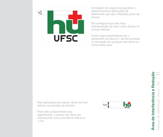 A margem de segurança garante o
                                         distanciamento adequado de
X                                        elementos que são utilizados junto da
                                         marca.

                                         Ela assegura que não haja
                                         sobreposição de itens como textos ou
                                         outras marcas.

                                         Como regra estabeleceu-se o
                                         parâmetro de altura X, sendo proibida
                                         a colocação de qualquer elemento ou
                                         corte nesta áera.




                                                                                 Área de Interferência e Redução
                                                                                 Manual de Identidade Visual - HU 11
Nas aplicações da marca, deve-se ficar
atento na redução da mesma.                      1cm

Para não comprometer sua
legibilidade, a marca não deve ser
reproduzida com uma altura inferior a
1 cm.
 