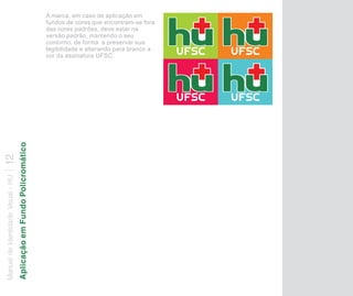 A marca, em caso de aplicação em
                                                                      fundos de cores que encontram-se fora
                                                                      das cores padrões, deve estar na
                                                                      versão padrão, mantendo o seu
                                                                      contorno, de forma a preservar sua
                                                                      legibilidade e alterando para branco a
                                                                      cor da assinatura UFSC.
                                   Aplicação em Fundo Policromático
12
Manual de Identidade Visual - HU
 