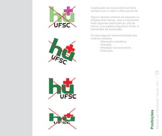 A aplicação da marca deve ser feita
sempre com o maior critério possível.

Alguns desses critérios se baseiam no
simples bom senso, mas é importante
listar algumas restrições ao uso da
marca, que podem prejudicar muito, a
identidade da Instituição.

Ao lado seguem demonstrações dos
critérios listados:
        - Alteração cromática;
        - Rotação;
        - Alteração da assinatura;
        - Distorção.




                                                        13
                                        Manual de Identidade Visual - HU
                                        Proibições
 