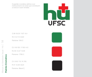 O padrão cromático define a cor
                                                      institucional e as cores que constituem
                                                      a marca e suas versões.




                                                      C:89 M:35 Y:97 K:4

                                                      R:0 G:113 B:60

                                                      Pantone: 356 C
14
Manual de Identidade Visual - HU




                                                      C:0 M:100 Y:100 K:0

                                                      R:218 G:37 B:29

                                                      Pantone: 1795 C
                                   Padrão Cromático




                                                      C:0 M:0 Y:0 K:100

                                                      R:31 G:26 B:23

                                                      Pantone: Black C
 