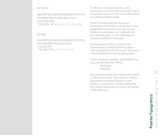 Verdana                       O alfabeto institucional de uma
                              empresa é um dos elementos de maior
ABCDEFGHIJKLMNOPQRSTUVWXYZ    importância para se ter uma identidade
abcdefghijklmnopqrstuvwxyz    visual bem estruturada.
0123456789
                              Para a construção da marca do
“’!@#$%¨&*()_+{`}^></;.,]~[
                              Hospital Universitário, as fontes foram
                              adaptadas de forma que não há um
                              alfabeto que possa ser utilizado em
Georgia                       sua substituição, e sua utilização é
                              exclusiva desta instituição.
ABCDEFGHIJKLMNOPQRSTUVWXYZ
abcdefghijklmnopqrstuvwxyz    A assinatura UFSC, é uma fonte
0123456789                    desenhada especificamente para a
“’!@#$%¨&*()_+{`}^></;.,]~[   Universidade e não deve ser alterada e
                              nem utilizada em outras aplicações.

                              Como alfabeto padrão, estabelece-se
                              aqui as famílias de fontes:
                                    - Verdana;
                                    - Georgia.




                                                                                        15
                              Respectivamente uma fonte sem serifa
                              e uma com serifa. A primeira é melhor
                              aplicada em textos digitais ou em




                                                                        Manual de Identidade Visual - HU
                              títulos, a segunda é melhor aplicada
                              em textos impressos e corpo de textos
                              mais extensos.




                                                                        Padrão Tipográfico
 