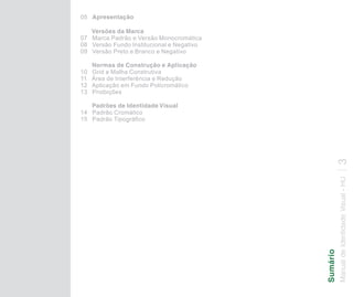 05 Apresentação

   Versões da Marca
07 Marca Padrão e Versão Monocromática
08 Versão Fundo Institucional e Negativo
09 Versão Preto e Branco e Negativo

     Normas de Construção e Aplicação
10   Grid e Malha Construtiva
11   Área de Interferência e Redução
12   Aplicação em Fundo Policromático
13   Proibições

   Padrões de Identidade Visual
14 Padrão Cromático
15 Padrão Tipográfico




                                                           3
                                           Manual de Identidade Visual - HU
                                           Sumário
 
