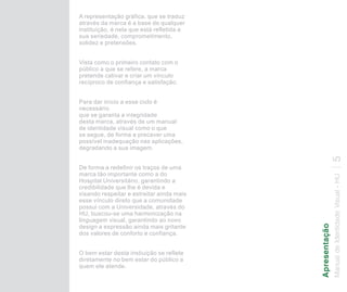 A representação gráfica, que se traduz
através da marca é a base de qualquer
instituição, é nela que está refletida a
sua seriedade, comprometimento,
solidez e pretensões.


Vista como o primeiro contato com o
público a que se refere, a marca
pretende cativar e criar um vínculo
recíproco de confiança e satisfação.


Para dar início a esse ciclo é
necessário
que se garanta a integridade
desta marca, através de um manual
de identidade visual como o que
se segue, de forma a precaver uma
possível inadequação nas aplicações,
degradando a sua imagem.




                                                           5
De forma a redefinir os traços de uma
marca tão importante como a do




                                           Manual de Identidade Visual - HU
Hospital Universitário, garantindo a
credibilidade que lhe é devida e
visando respeitar e estreitar ainda mais
esse vínculo direto que a comunidade
possui com a Universidade, através do
HU, buscou-se uma harmonização na
linguagem visual, garantindo ao novo




                                           Apresentação
design a expressão ainda mais gritante
dos valores de conforto e confiança.


O bem estar desta instiuição se reflete
diretamente no bem estar do público a
quem ele atende.
 