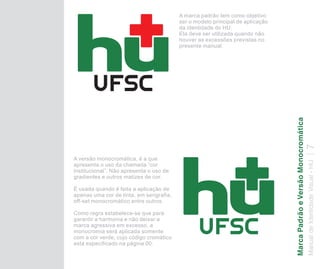 A marca padrão tem como objetivo
                                          ser o modelo principal de aplicação
                                          da identidade do HU.
                                          Ela deve ser utilizada quando não
                                          houver as excessões previstas no
                                          presente manual.




                                                                                Marca Padrão e Versão Monocromática
                                                                                Manual de Identidade Visual - HU 7
A versão monocromática, é a que
apresenta o uso da chamada “cor
institucional”. Não apresenta o uso de
gradientes e outros matizes de cor.

É usada quando é feita a aplicação de
apenas uma cor de tinta, em serigrafia,
off-set monocromático entre outros.

Como regra estabelece-se que para
garantir a harmonia e não deixar a
marca agressiva em excesso, a
monocromia será aplicada somente
com a cor verde, cujo código cromático
está especificado na página 00.
 