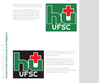 Nesta versão com fundo institucional, a
                                                                              marca é aplicada sobre a cor padrão.

                                                                              Como regra, estabelece-se que o
                                                                              fundo utilizado será somente da cor
                                                                              verde, cujo código cromático está
                                                                              especificado na página 00 e para
                                                                              garantir a legibilidade a assinatura
                                                                              UFSC deve estar em branco.
                                   Versão Fundo Institucional e em Negativo
8
Manual de Identidade Visual - HU




                                                                                                                        A versão em negativo, prevê o uso da
                                                                                                                        marca sobre fundo preto ou outra com
                                                                                                                        tom muito escuro.

                                                                                                                        Aconselha-se neste caso o uso do
                                                                                                                        contorno da marca, que garante sua
                                                                                                                        integridade e legibilidade, bem como, o
                                                                                                                        uso da assinatura UFSC em branco.

                                                                                                                        Caso o contraste apresente-se
                                                                                                                        prejudicado, indica-se o uso da versão
                                                                                                                        em negativo preto e branco.
 