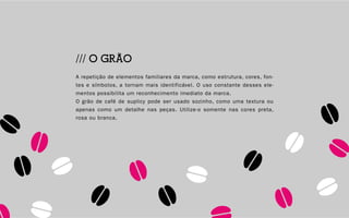 14
/// O GRÃO
A repetição de elementos familiares da marca, como estrutura, cores, fon-
tes e símbolos, a tornam mais identificável. O uso constante desses ele-
mentos possibilita um reconhecimento imediato da marca.
O grão de café de suplicy pode ser usado sozinho, como uma textura ou
apenas como um detalhe nas peças. Utilize-o somente nas cores preta,
rosa ou branca.
 