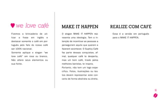 16
O slogan MAKE IT HAPPEN rep-
resenta uma ideologia. Tem a in-
tenção de incentivar as pessoas a
perseguirem aquilo que querem e
fazerem acontecer. O Suplicy Café
faz parte dessas conquistas, af-
inal, qualquer café te desperta,
mas um bom café, tirado pelos
melhores baristas, te inspira.
Portanto, não tem um logo espe-
cifico. Fotos, ilustrações ou tex-
tos devem representar este con-
ceito de forma abstrata ou direta.
Essa é a versão em português
para o Make it happen.
Fizemos a brincadeira de uti-
lizar a frase em inglês e
destacar somente o café em por-
tuguês pelo fato do nosso café
ser 100% nacional.
Somente aplique o slogan “we
love café” em rosa ou branco.
Não altere seus elementos ou
sua fonte.
 