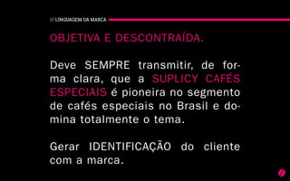 24
/// LINGUAGEM DA MARCA
Objetiva e descontraída.
Deve sempre transmitir, de for-
ma clara, que a Suplicy Cafés
Especiais é pioneira no segmento
de cafés especiais no Brasil e do-
mina totalmente o tema.
Gerar identificação do cliente
com a marca.
 