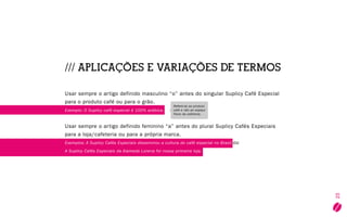 25
/// Aplicações e variações de termos
Usar sempre o artigo definido masculino “o” antes do singular Suplicy Café Especial
para o produto café ou para o grão.
Exemplo: O Suplicy café especial é 100% arábica.
Usar sempre o artigo definido feminino “a” antes do plural Suplicy Cafés Especiais
para a loja/cafeteria ou para a própria marca.
Exemplos: A Suplicy Cafés Especiais disseminou a cultura do café especial no Brasil ou
A Suplicy Cafés Especiais da Alameda Lorena foi nossa primeira loja.
Refere-se ao produto
café e não ao espaço
físico da cafeteria.
 