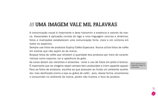 27
/// UMA IMAGEM VALE MIL PALAVRAS
A comunicação visual é importante e deve transmitir a essência e valores da mar-
ca. Associadas à aplicação correta do logo e uma linguagem concisa e dinâmica,
fotos e ilustrações estabelecem uma comunicação forte, clara e em sintonia em
todos os aspectos.
Sempre use fotos de produtos Suplicy Cafés Especiais. Nunca utilize fotos de cafés
em xícaras que não sejam as da marca.
Busque fotos de cafés que retratem a qualidade dos produtos por meio de caracte-
rísticas como espuma, cor e aparência do grão.
As cores devem ser vibrantes e atraentes - evite o uso de fotos em preto e branco.
É importante que as imagens sejam sempre bem produzidas e criem appetite appeal.
Para as fotos de produtos, escolha as que possuem ao fundo um ambiente acolhe-
dor, mas desfocado (como a loja ou grãos de café) - pois, dessa forma, envolvemos
o consumidor no ambiente da marca, porém não tiramos o foco do produto.
Fotos saborosas que
despertem desejo no
consumidor.
 