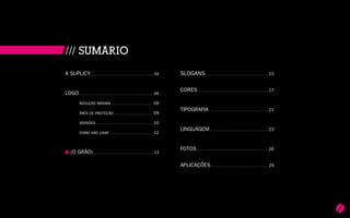 5
A SUPLICY.................................................................................................04
LOGO...................................................................................................................06
	 REDUção máxima................................................................. 09
	 área de proteção............................................................. 09
	 Versões........................................................................................ 10
	 COMO nÃO Usar.................................................................... 12
	
(O GRÃO)..............................................................................................13
SLOGANS................................................................................................. 15
CORES............................................................................................................. 17
TIPOGRAFIA............................................................................................ 21
LINGUAGEM.......................................................................................... 23
FOTOS.............................................................................................................. 26
APLICAÇÕES......................................................................................... 29
/// SUMÁRIO
 
