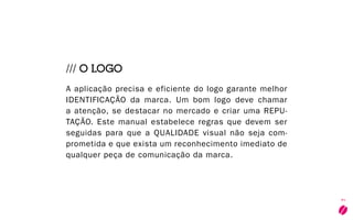 7
/// O LOGO
A aplicação precisa e eficiente do logo garante melhor
identificação da marca. Um bom logo deve chamar
a atenção, se destacar no mercado e criar uma repu-
tação. Este manual estabelece regras que devem ser
seguidas para que a qualidade visual não seja com-
prometida e que exista um reconhecimento imediato de
qualquer peça de comunicação da marca.
 