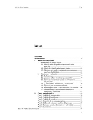 CEPAL - SERIE manuales                                                                                                            N° 42




                                      Índice


                             Resumen ........................................................................................7
                             Introducción .......................................................................................9
                             I. Bases conceptuales ...............................................................13
                                 1. Metodología de marco lógico...............................................13
                                        1.1. Identificación del problema y alternativas de ...................
                                               solución.........................................................................15
                                        1.2. Matriz de (planificación) marco lógico.........................22
                                        1.3. Técnicas para medir resultados (recomendaciones...........
                                               para la evaluabilidad)....................................................28
                                 2. Monitoreo y evaluación........................................................47
                                        2.1. Definiciones..................................................................47
                                        2.2. ¿Cuándo se hace monitoreo y evaluación? ...................49
                                        2.3. Tipos de evaluación asociadas al ciclo de vida.................
                                               del proyecto ..................................................................51
                                        2.4. ¿Cómo se hace el monitoreo y evaluación?..................56
                                        2.5. Técnicas para recabar información ...............................61
                                        2.6. Razones para llevar a cabo monitoreo y evaluación .....66
                                        2.7. Limitaciones y/o dificultades de un efectivo ....................
                                               monitoreo y evaluación.................................................67
                             II. Pauta metodológica................................................................69
                                  Paso 1: Análisis de involucrados..................................................70
                                  Paso 2: Análisis del problema ......................................................72
                                  Paso 3: Análisis de objetivos........................................................75
                                  Paso 4: Selección de la estrategia óptima.....................................76
                                  Paso 5: Elaborar la estructura analítica del proyecto ...................80
                                  Paso 6: Resumen narrativo de objetivos y actividades ................81
                                  Paso 7: Indicadores ......................................................................83
     Paso 8: Medios de verificación ..................................................................................................86

                                                                                                                                     3
 