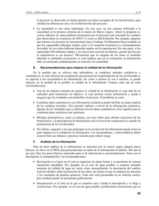 CEPAL - SERIE manuales                                                                           N° 42


           el proyecto es observado en forma paralela con datos recogidos de los beneficiarios, para
           estudiar las diferencias con y sin la intervención del proyecto.
      • La causalidad es otro tema importante. En este caso, no nos estamos refiriendo a la
        causalidad en la primera columna de la matriz de Marco Lógico. Ahora la pregunta es:
        ¿cómo sabemos (y cómo podemos demostrar) que el proyecto está causando los cambios
        que observamos en el proceso de MYE? A veces es difícil hacerlo. Por ejemplo, digamos
        que tenemos un proyecto de entrenamiento para el trabajo. Posiblemente haya resultado en
        que los capacitados obtengan empleo, pero si la situación económica es extremadamente
        favorable, tal vez todos hubieran obtenido empleo sin la capacitación. Por otra parte, si los
        capacitados NO obtienen empleo, y se está en una recesión económica, ¿puede decirse que
        la capacitación es un fracaso?. Obviamente que en ninguno de los casos el resultado
        obtenido es atribuible al proyecto, lo cual implica, que en la evaluación, la información
        debe ser analizada cuidadosamente en relación a la causalidad.

      E.      Recomendaciones para mejorar la calidad de la información
      En la medida que se utilicen más indicadores, se combinen métodos cualitativos y
cuantitativos, se usen técnicas de recopilación que promuevan la participación de los involucrados y
se capacita a los recopiladores de información, así como a quienes la van a analizar, se puede
mejorar, en la medida de lo posible, la calidad de la información. Veamos cada una de estas
recomendaciones.
      • Una de las mejores maneras de mejorar la calidad de la información es usar más de un
        indicador para monitorear un objetivo, lo cual permite cruzar información y ayuda a
        asegurar que los resultados son atribuibles al proyecto. El problema es costo.
      • Combinar datos cuantitativos con información cualitativa puede facilitar un mejor análisis
        de los cambios ocurridos. Esto permite explicar, a través de la información cualitativa,
        algunos de los resultados que se obtienen con los datos cuantitativos. Esto significa que se
        combinan datos numéricos con opiniones.
      • Métodos participativos, como ya dijimos, son muy útiles para obtener reacciones de los
        beneficiarios. La participación de beneficiarios eleva el nivel de compromiso (o sentido de
        pertenencia) de los involucrados.
      • Por último, capacitar a los que participan en la recolección de información puede tener un
        gran impacto en la calidad de la información. Los encuestadores y entrevistadores deben
        conocer bien sus trabajos y practicar métodos para reducir sesgo.

      F.      Análisis de la información
      Para un buen análisis de la información es necesario por lo menos seguir algunos pasos
básicos. La clave en el MYE para prescripciones es saltar de la información al análisis. Del qué al
por qué. Hay tres pasos básicos requeridos para ir de información a recomendaciones. Estos son la
descripción, la interpretación y las recomendaciones.
      • Descripción es el paso en el cual se organizan los datos brutos y se presentan de manera
        claramente entendible. Por ejemplo: en el caso de agua potable, si estamos tomando
        muestras de calidad de agua en varios sitios mensualmente, la descripción del análisis
        incluiría detalles sobre localización de los sitios, las fechas en que se tomaron las muestras
        y los resultados de pruebas químicas. Todo esto sería presentado en un informe escrito,
        pero también puede ser presentado gráficamente.
      • Interpretación es la fase en la que se examina más a fondo la descripción y se llega a
        conclusiones. Por ejemplo, en el caso de agua potable, posiblemente encontremos que en

                                                                                                   65
 